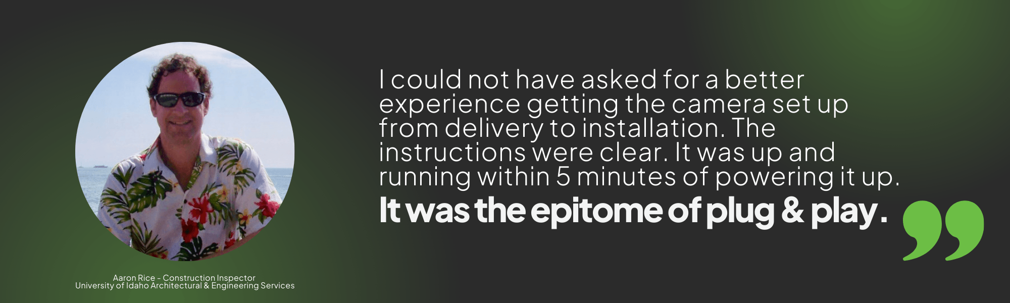 Quote graphic stating "I could not have asked for a better experience getting the camera set up from delivery to installation. The instructions were clear. It was up and running within 5 minutes of powering it up. It was the epitome of plug and play." Aaron Rice - Construction Inspector